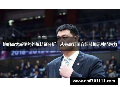姚明高大威猛的外貌特征分析：从身高到面容细节揭示独特魅力