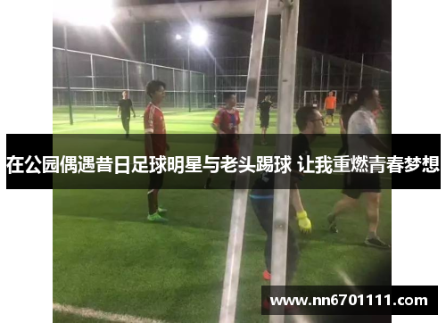 在公园偶遇昔日足球明星与老头踢球 让我重燃青春梦想