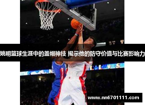 姚明篮球生涯中的盖帽神技 揭示他的防守价值与比赛影响力