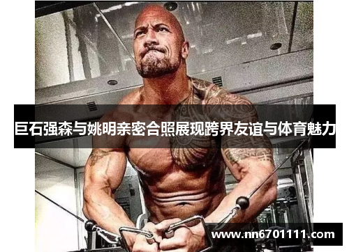 巨石强森与姚明亲密合照展现跨界友谊与体育魅力