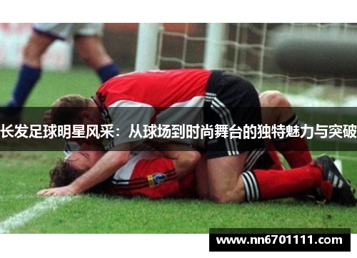 长发足球明星风采：从球场到时尚舞台的独特魅力与突破