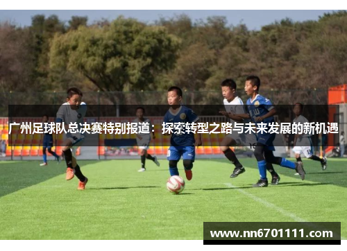 广州足球队总决赛特别报道：探索转型之路与未来发展的新机遇