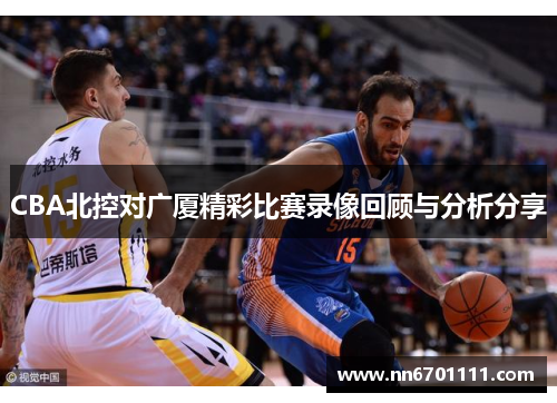 CBA北控对广厦精彩比赛录像回顾与分析分享