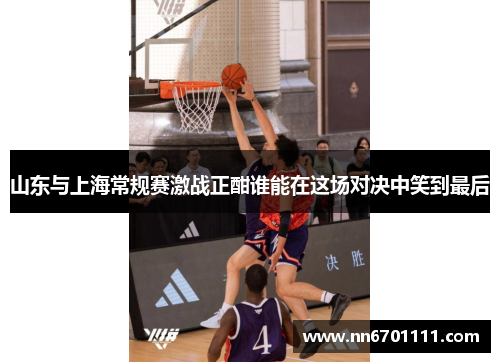 山东与上海常规赛激战正酣谁能在这场对决中笑到最后