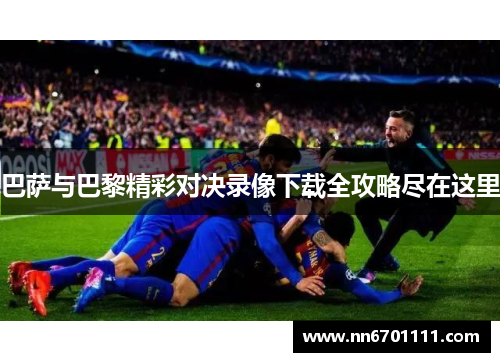 巴萨与巴黎精彩对决录像下载全攻略尽在这里
